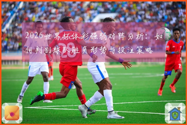 2026世界杯体彩强弱对阵分析：如何判别球队胜负形势与投注策略